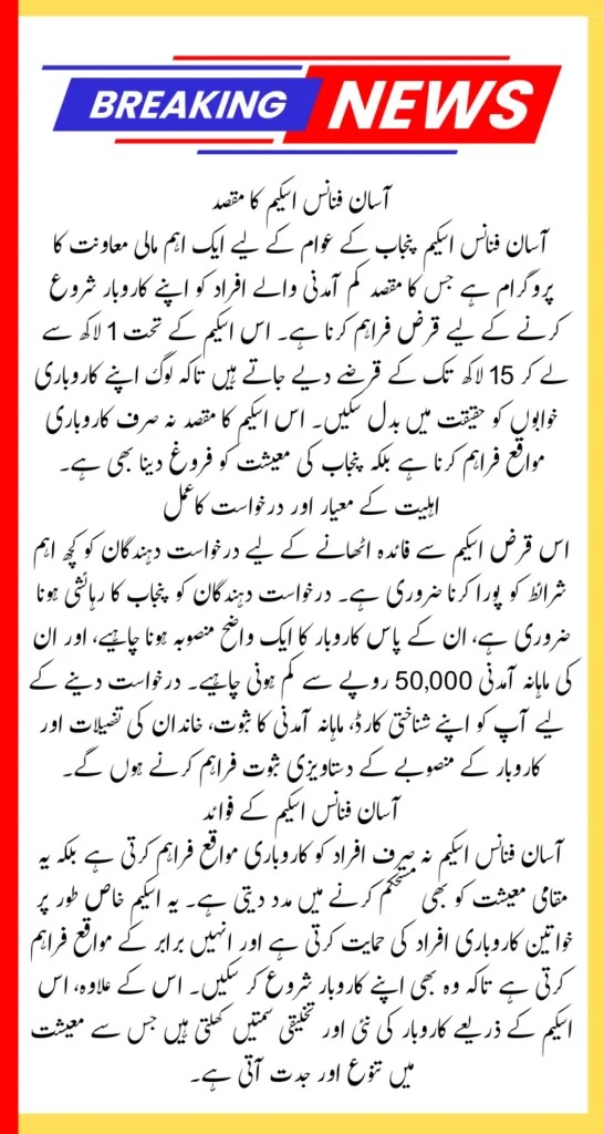 Maryam Nawaz Loan Scheme Apply Online Method in 2025: Know Eligibility Criteria and Complete DetailsIntroduction to Maryam Nawaz Loan Scheme

The Maryam Nawaz Loan Scheme, also known as the Asan Finance Scheme, is a groundbreaking initiative introduced by the Chief Minister of Punjab, Maryam Nawaz. This program aims to empower individuals by providing financial assistance, enabling them to start or expand their businesses. With loan amounts of up to 1,500,000 PKR, the scheme is designed to foster entrepreneurship and stimulate economic growth in the province.

In this comprehensive guide, we will cover everything you need to know about the loan scheme, including the application process, eligibility criteria, and required documents. By understanding these details, you can take advantage of this exceptional opportunity to achieve your entrepreneurial goals.

What is the Asan Finance Scheme?

The Asan Finance Scheme is a financial assistance program launched under the leadership of Maryam Nawaz to provide accessible loans to individuals in Punjab. It caters to aspiring entrepreneurs who lack the funds to turn their business ideas into reality.

With loan amounts ranging from 100,000 to 1,500,000 PKR, the program ensures financial support for both small-scale and larger business ventures. Its streamlined process, low interest rates, and flexible repayment terms make it an ideal choice for those seeking to establish or expand their businesses.

Key Features of the Scheme

Loan Amounts: Ranges from 100,000 to 1,500,000 PKR.

Target Audience: Residents of Punjab looking to start or grow businesses.

Flexible Repayment Terms: Designed to align with business revenue cycles.

Inclusive Sectors: Covers retail, agriculture, manufacturing, and services.

Simplified Application Process: Minimal paperwork with fast processing.

How to Apply for the Maryam Nawaz Loan Scheme

Step-by-Step Online Application Process

Visit the Official Website: Access the official portal for the Asan Finance Scheme.

Create an Account: Register using your CNIC and a valid mobile number.

Fill the Application Form: Provide details such as personal information, business plan, and income proof.

Upload Documents: Attach scanned copies of required documents (detailed below).

Submit the Application: Review your information and submit the form online.

Application Review: Wait for the authorities to verify your details.

Loan Approval and Disbursement: Upon approval, the loan amount will be transferred to your bank account.

Eligibility Criteria for the Loan Scheme

To qualify for the Maryam Nawaz Loan Scheme, applicants must meet the following requirements:

Must belong to a low-income household with a PMT score of 34% or below.

Monthly household income should not exceed 50,000 PKR.

No land, business, or vehicle registered under the applicant’s name.

Not employed in any government job or receiving other financial assistance.

Must have a valid business plan ready for implementation.

Resident and domicile holder of Punjab.

Should not have any outstanding loans or criminal records.

Note: Ensure that all personal and family details are accurate and verified with NADRA to avoid delays in processing.

Required Documents for the Loan Application

To complete your application, the following documents are essential:

CNIC (Computerized National Identity Card).

Proof of household income and expenses.

A detailed business plan.

Utility bills (electricity, gas, water).

Punjab domicile certificate.

Registered mobile number.

Proof of being free from criminal records.

Ensure all documents are scanned and uploaded in the required format during the application process.

Advantages of the Asan Finance Scheme

The Maryam Nawaz Loan Scheme offers numerous benefits:

Economic Empowerment: Encourages entrepreneurship and self-reliance.

Financial Inclusion: Provides opportunities for low-income households.

Employment Generation: Promotes job creation across sectors.

Support for Women Entrepreneurs: Ensures equal access to resources for women.

Inclusive Business Development: Supports a wide range of industries, fostering a diverse economy.

Low Interest Rates: Makes repayment manageable and business growth sustainable.

By addressing financial constraints and encouraging innovation, the scheme contributes significantly to the socio-economic development of Punjab.

Why This Scheme is a Game-Changer for Punjab

The Maryam Nawaz Loan Scheme is more than just a financial assistance program; it’s a catalyst for economic transformation in Punjab. By empowering individuals to become business owners, the scheme fosters a culture of entrepreneurship and innovation. This not only improves the living standards of participants but also boosts the provincial economy by:

Reducing unemployment.

Increasing local production and services.

Enhancing regional economic stability.

FAQs

1. Who can apply for the Maryam Nawaz Loan Scheme?

Any resident of Punjab meeting the eligibility criteria can apply.

2. Can women apply for this scheme?

Yes, the program strongly supports women entrepreneurs.

3. How long does the application process take?

Typically, applications are reviewed and processed within 4-6 weeks.

4. Are there any additional fees?

No hidden fees are involved; only the agreed interest rate applies.

